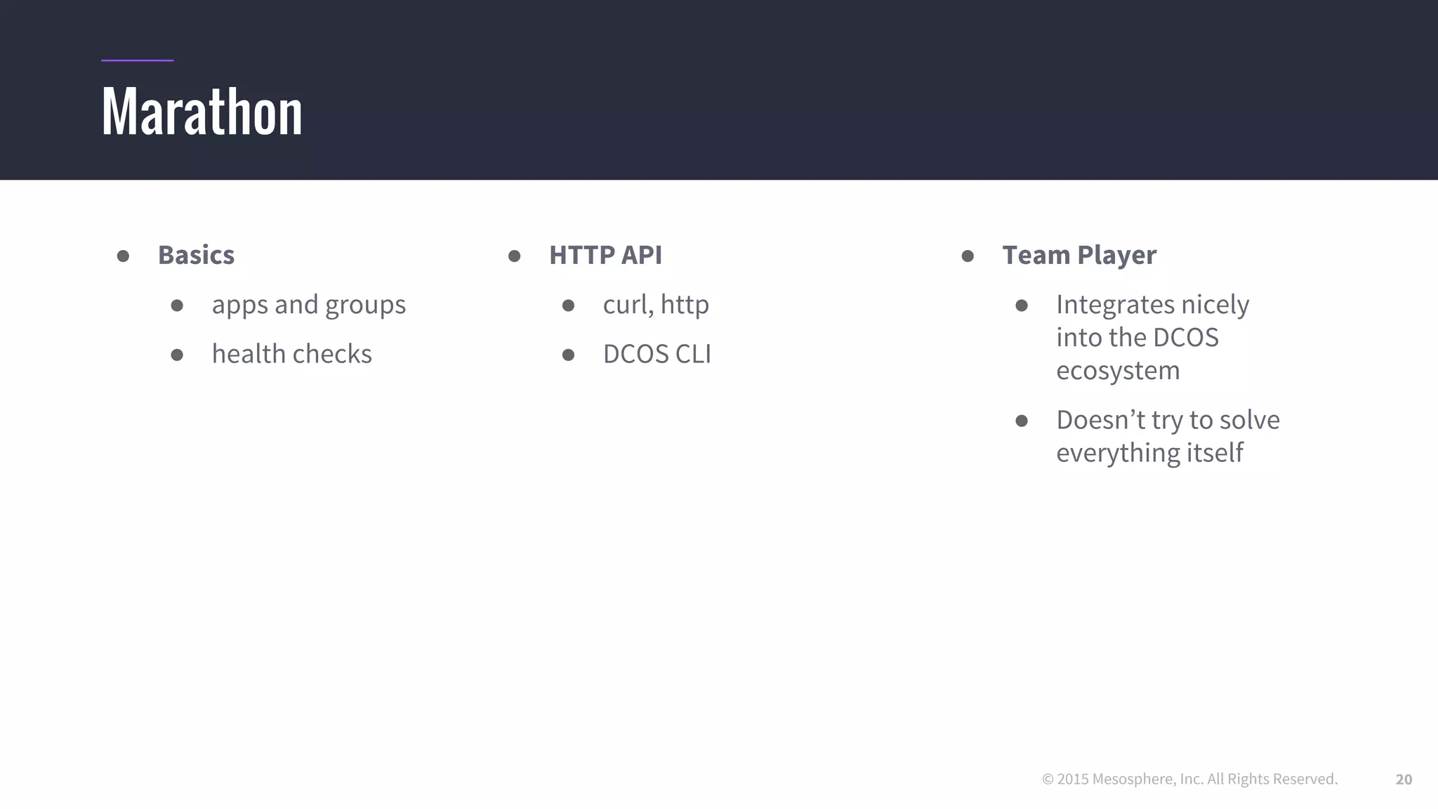 © 2015 Mesosphere, Inc. All Rights Reserved.
Marathon
● Basics
● apps and groups
● health checks
● HTTP API
● curl, http
● DCOS CLI
● Team Player
● Integrates nicely
into the DCOS
ecosystem
● Doesn’t try to solve
everything itself
20
 