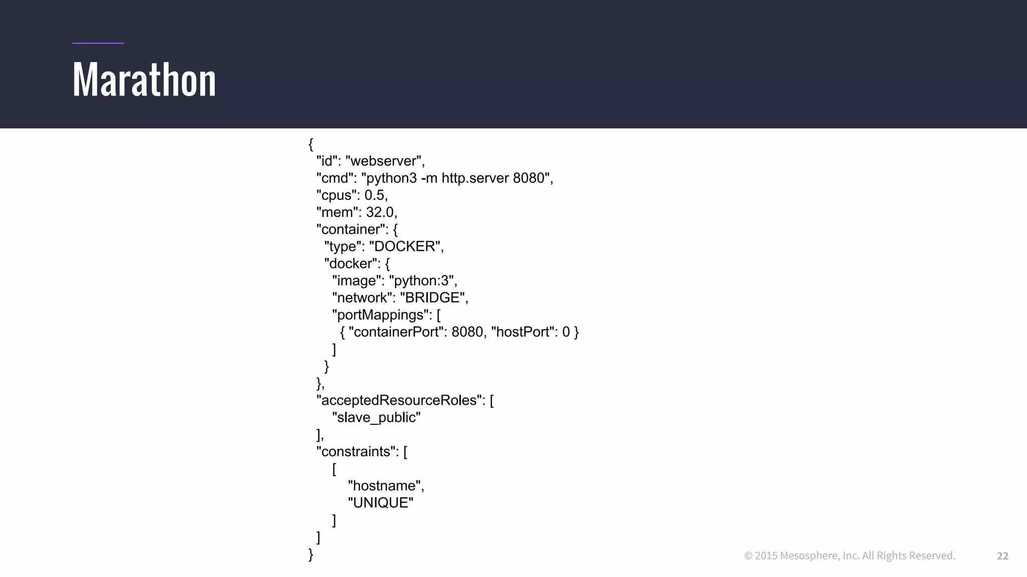 © 2015 Mesosphere, Inc. All Rights Reserved.
Marathon
{
"id": "webserver",
"cmd": "python3 -m http.server 8080",
"cpus": 0.5,
"mem": 32.0,
"container": {
"type": "DOCKER",
"docker": {
"image": "python:3",
"network": "BRIDGE",
"portMappings": [
{ "containerPort": 8080, "hostPort": 0 }
]
}
},
"acceptedResourceRoles": [
"slave_public"
],
"constraints": [
[
"hostname",
"UNIQUE"
]
]
} 22
 