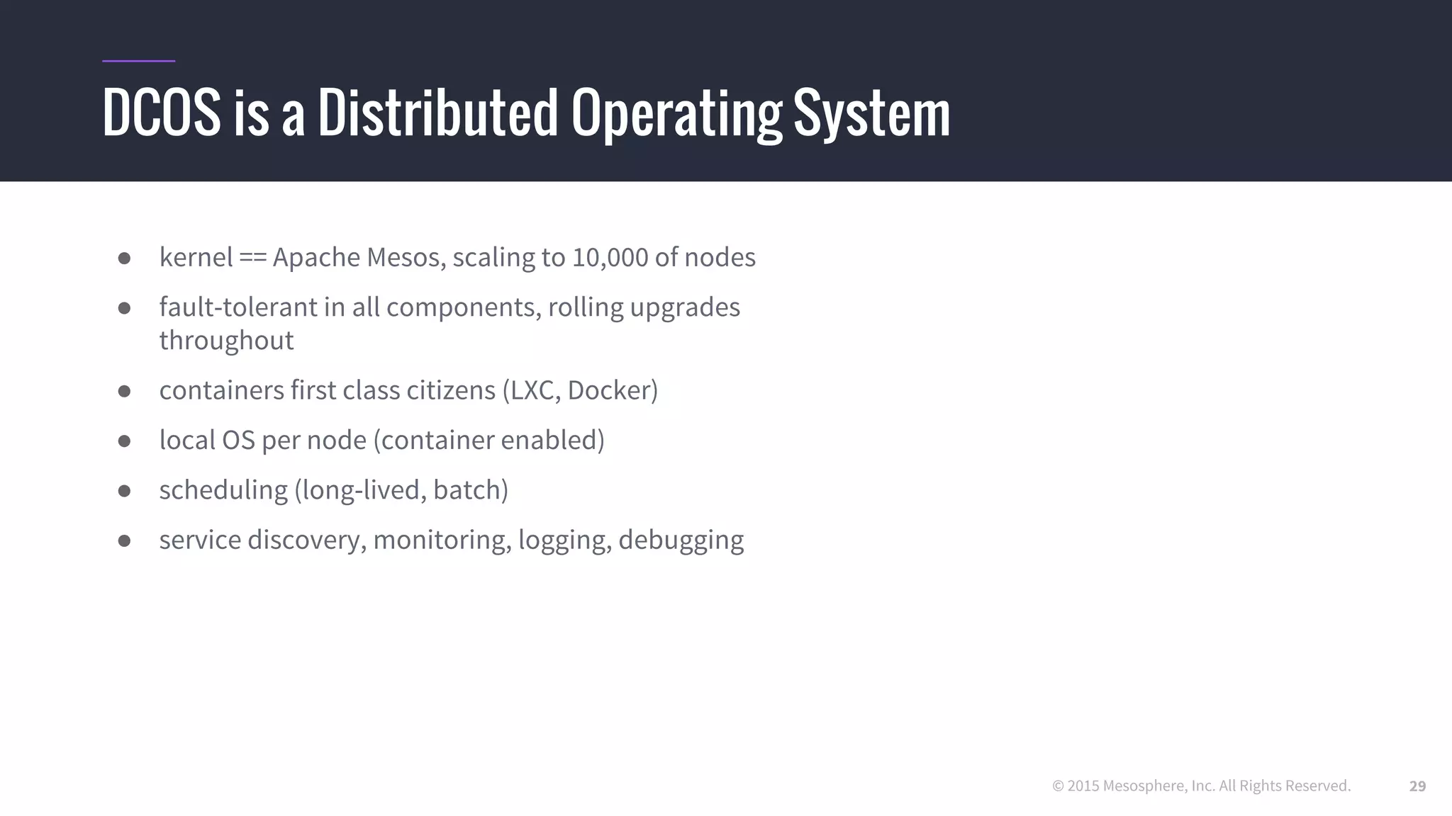 © 2015 Mesosphere, Inc. All Rights Reserved.
DCOS is a Distributed Operating System
● kernel == Apache Mesos, scaling to 10,000 of nodes
● fault-tolerant in all components, rolling upgrades
throughout
● containers first class citizens (LXC, Docker)
● local OS per node (container enabled)
● scheduling (long-lived, batch)
● service discovery, monitoring, logging, debugging
29
 