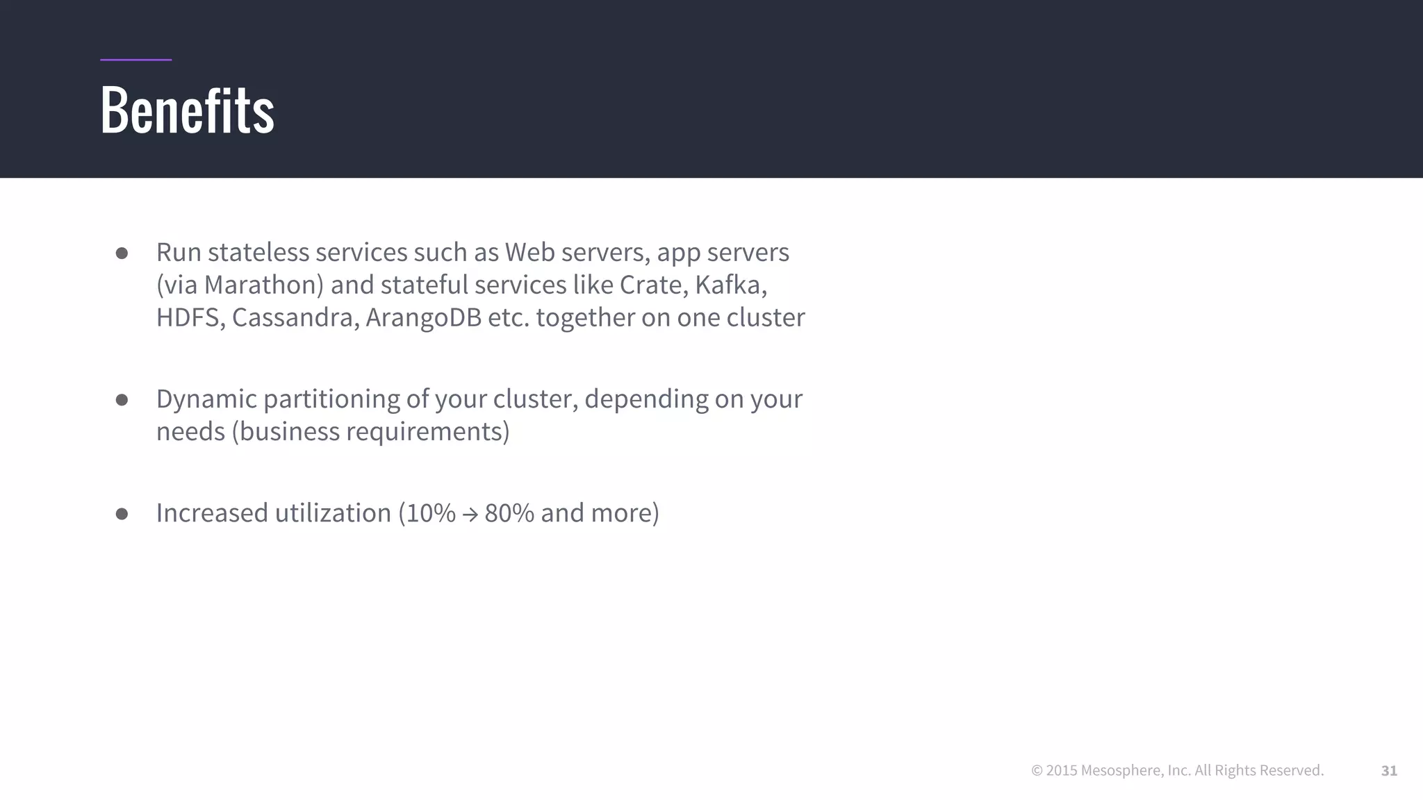 © 2015 Mesosphere, Inc. All Rights Reserved.
Benefits
● Run stateless services such as Web servers, app servers
(via Marathon) and stateful services like Crate, Kafka,
HDFS, Cassandra, ArangoDB etc. together on one cluster
● Dynamic partitioning of your cluster, depending on your
needs (business requirements)
● Increased utilization (10% → 80% and more)
31
 
