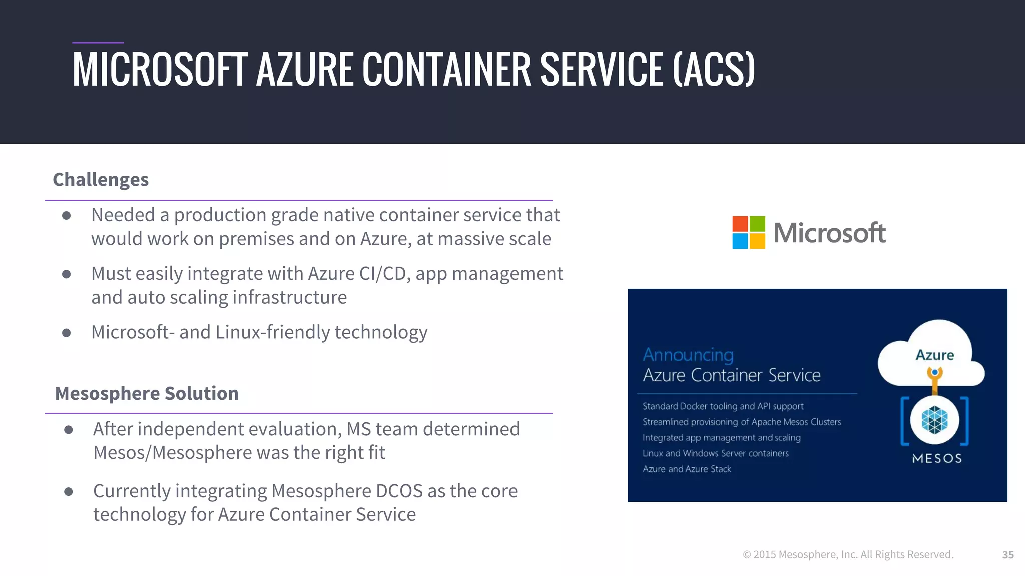 © 2015 Mesosphere, Inc. All Rights Reserved. 35
MICROSOFT AZURE CONTAINER SERVICE (ACS)
Challenges
● Needed a production grade native container service that
would work on premises and on Azure, at massive scale
● Must easily integrate with Azure CI/CD, app management
and auto scaling infrastructure
● Microsoft- and Linux-friendly technology
Mesosphere Solution
● After independent evaluation, MS team determined
Mesos/Mesosphere was the right fit
● Currently integrating Mesosphere DCOS as the core
technology for Azure Container Service
 