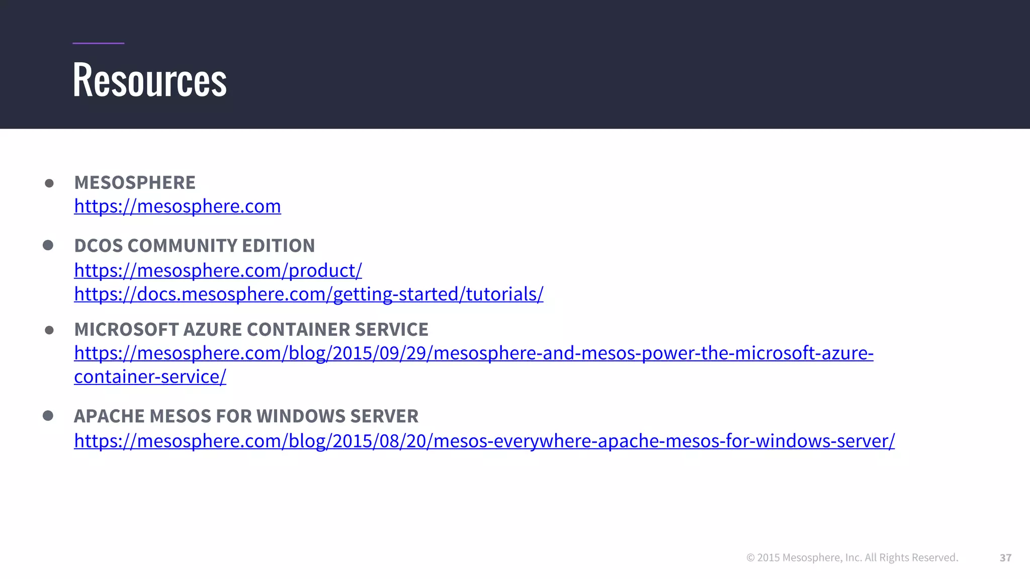 © 2015 Mesosphere, Inc. All Rights Reserved.
Resources
● MESOSPHERE
https //mesosphere.com
● DCOS COMMUNITY EDITION
https //mesosphere.com/product/
https //docs.mesosphere.com/getting-started/tutorials/
● MICROSOFT AZURE CONTAINER SERVICE
https //mesosphere.com/blog/2015/09/29/mesosphere-and-mesos-power-the-microsoft-azure-
container-service/
● APACHE MESOS FOR WINDOWS SERVER
https //mesosphere.com/blog/2015/08/20/mesos-everywhere-apache-mesos-for-windows-server/
37
 