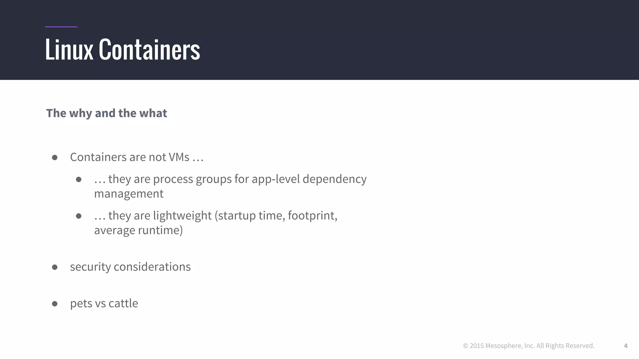 © 2015 Mesosphere, Inc. All Rights Reserved.
Linux Containers
The why and the what
● Containers are not VMs …
● … they are process groups for app-level dependency
management
● … they are lightweight (startup time, footprint,
average runtime)
● security considerations
● pets vs cattle
4
 