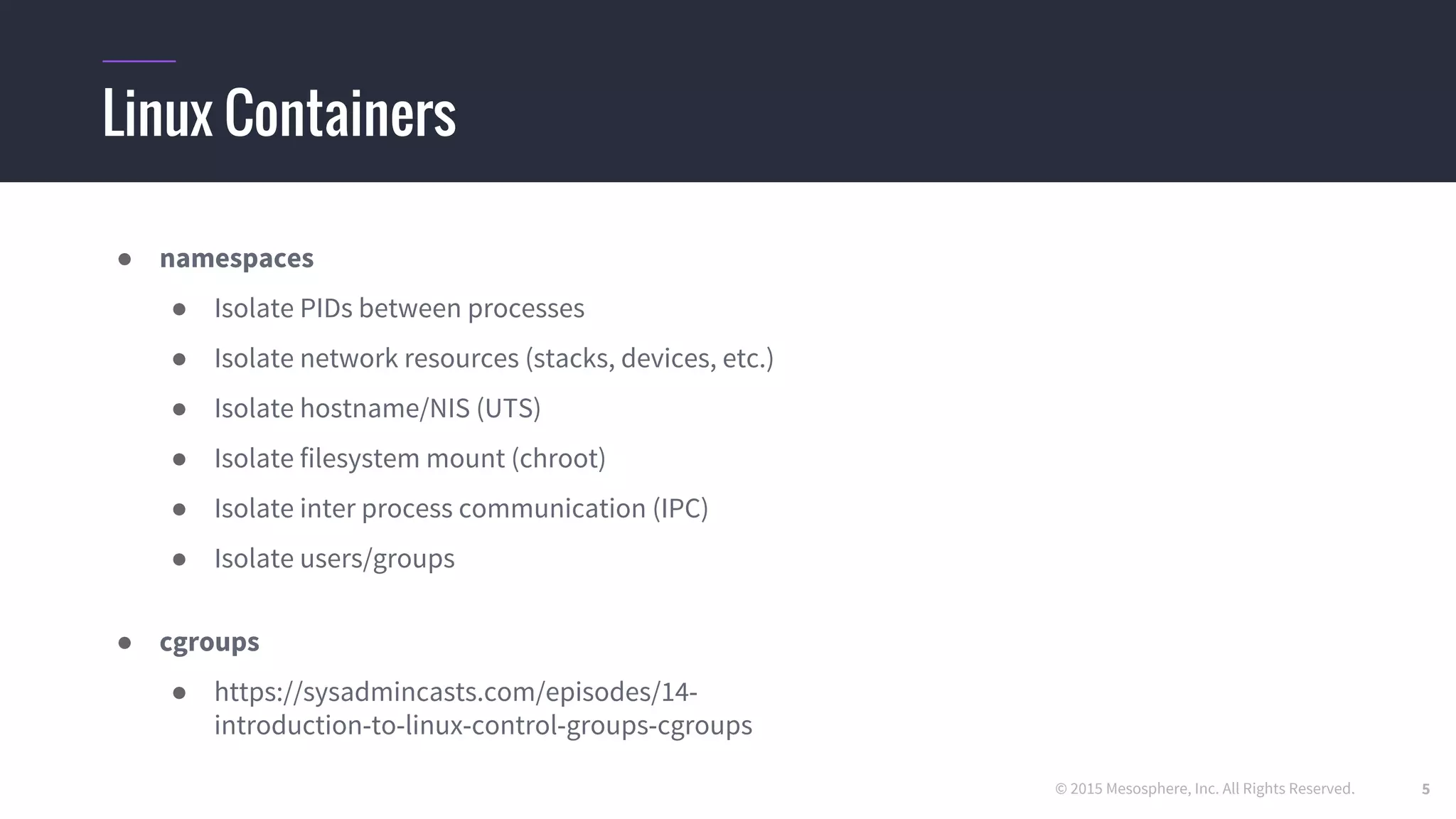 © 2015 Mesosphere, Inc. All Rights Reserved.
Linux Containers
● namespaces
● Isolate PIDs between processes
● Isolate network resources (stacks, devices, etc.)
● Isolate hostname/NIS (UTS)
● Isolate filesystem mount (chroot)
● Isolate inter process communication (IPC)
● Isolate users/groups
● cgroups
● https //sysadmincasts.com/episodes/14-
introduction-to-linux-control-groups-cgroups
5
 