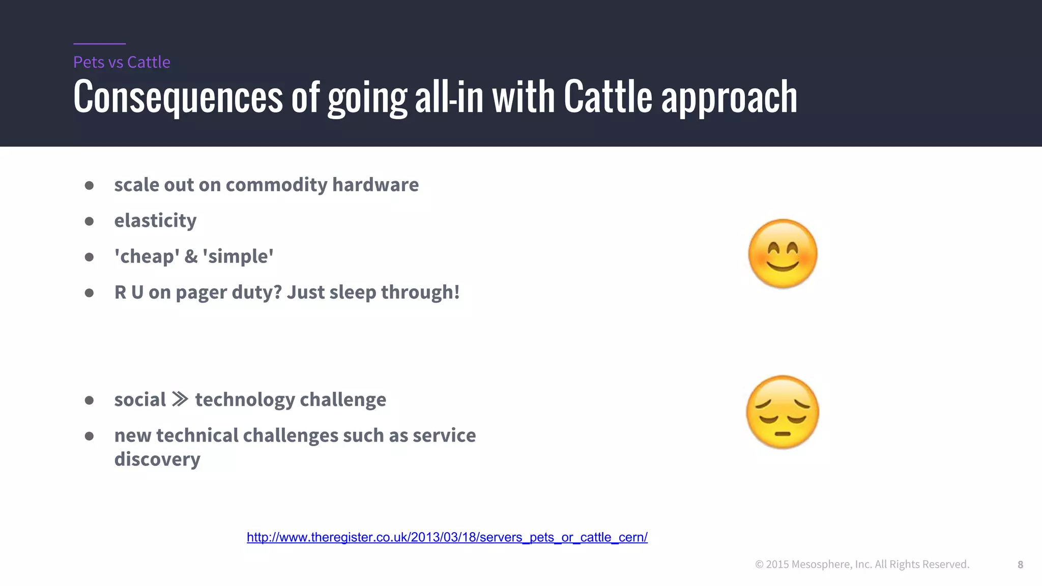 © 2015 Mesosphere, Inc. All Rights Reserved.
Consequences of going all-in with Cattle approach
Pets vs Cattle
● scale out on commodity hardware
● elasticity
● 'cheap' & 'simple'
● R U on pager duty? Just sleep through!
● social ≫ technology challenge
● new technical challenges such as service
discovery
http://www.theregister.co.uk/2013/03/18/servers_pets_or_cattle_cern/
8
 