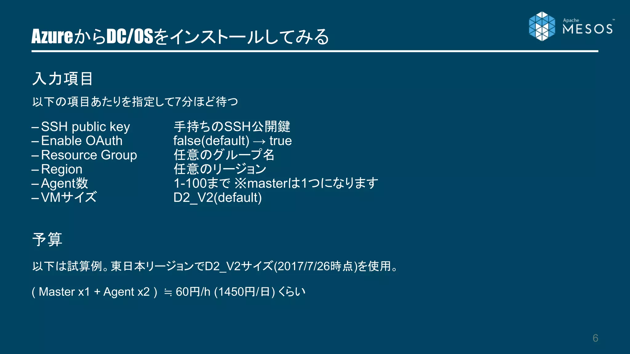 AzureからDC/OSをインストールしてみる
6
以下の項目あたりを指定して7分ほど待つ
– SSH public key 手持ちのSSH公開鍵
– Enable OAuth false(default) → true
– Resource Group 任意のグループ名
– Region 任意のリージョン
– Agent数 1-100まで ※masterは1つになります
– VMサイズ D2_V2(default)
入力項目
予算
以下は試算例。東日本リージョンでD2_V2サイズ(2017/7/26時点)を使用。
( Master x1 + Agent x2 ) ≒ 60円/h (1450円/日) くらい
 