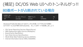 >netstat -oan
プロトコル ローカル アドレス 外部アドレス 状態 PID
TCP 0.0.0.0:80 0.0.0.0:0 LISTENING 4
WindowsからDC/OS Web UIへSSHトンネルを張ってアクセスする場合
以下のサービスは不要であれば止める、もしくはポートを変更しましょう
• SQL Server Reporting Services (ReportServer)
• Web Deployment Agent Service (MsDepSvc)
• BranchCache (PeerDistSvc)
• Sync Share Service (SyncShareSvc)
• World Wide Web Publishing Service (W3SVC)
• Internet Information Server (WAS, IISADMIN)
 