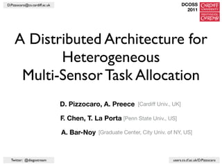 D.Pizzocaro@cs.cardiff.ac.uk                                                  DCOSS
                                                                                2011




    A Distributed Architecture for
           Heterogeneous
     Multi-Sensor Task Allocation
                               D. Pizzocaro, A. Preece [Cardiff Univ., UK]

                               F. Chen, T. La Porta [Penn State Univ., US]

                               A. Bar-Noy [Graduate Center, City Univ. of NY, US]


  Twitter: @diegostream                                                  users.cs.cf.ac.uk/D.Pizzocaro
 