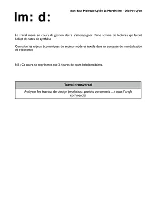Jean-Paul Moiraud Lycée La Martinière - Diderot Lyon




Le travail mené en cours de gestion devra s’accompagner d’une somme de lectures qui feront
l’objet de notes de synthèse

Connaître les enjeux économiques du secteur mode et textile dans un contexte de mondialisation
de l’économie



NB : Ce cours ne représente que 2 heures de cours hebdomadaires.




                                    Travail transversal

      Analyser les travaux de design (workshop, projets personnels ...) sous lʼangle
                                      commercial
 