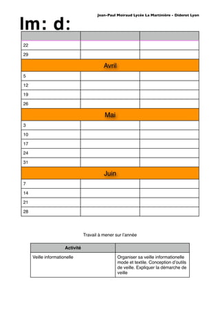 Jean-Paul Moiraud Lycée La Martinière - Diderot Lyon




22

29

                                           Avril
5

12

19

26

                                           Mai
3

10

17

24

31

                                           Juin
7

14

21

28




                                 Travail à mener sur lʼannée

                      Activité

     Veille informationelle                        Organiser sa veille informationelle
                                                   mode et textile. Conception dʼoutils
                                                   de veille. Expliquer la démarche de
                                                   veille
 