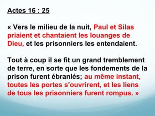  

Actes 16 : 25
« Vers le milieu de la nuit, Paul et Silas
priaient et chantaient les louanges de
Dieu, et les prisonnier...