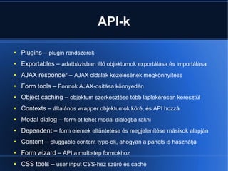 API-k
● Plugins – plugin rendszerek
● Exportables – adatbázisban élő objektumok exportálása és importálása
● AJAX responder – AJAX oldalak kezelésének megkönnyítése
● Form tools – Formok AJAX-osítása könnyedén
● Object caching – objektum szerkesztése több laplekérésen keresztül
● Contexts – általános wrapper objektumok köré, és API hozzá
● Modal dialog – form-ot lehet modal dialogba rakni
● Dependent – form elemek eltüntetése és megjelenítése másikok alapján
● Content – pluggable content type-ok, ahogyan a panels is használja
● Form wizard – API a multistep formokhoz
● CSS tools – user input CSS-hez szűrő és cache
 