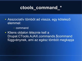 ctools_command_*
● Asszociatív tömböt ad vissza, egy kötelező
elemmel:
– command
● Kliens oldalon léteznie kell a
Drupal.CTools.AJAX.commands.$command
függvénynek, ami az egész tömböt megkapja
 