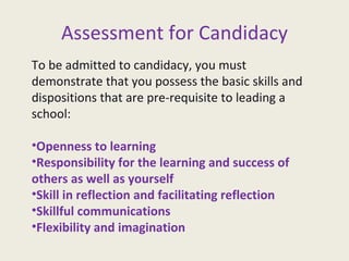 Assessment for Candidacy To be admitted to candidacy, you must demonstrate that you possess the basic skills and dispositions that are pre-requisite to leading a school: Openness to learning Responsibility for the learning and success of others as well as yourself Skill in reflection and facilitating reflection Skillful communications Flexibility and imagination  