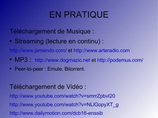 EN PRATIQUE Téléchargement de Musique : Streaming (lecture en continu) : http://www.jamendo.com/  et  http://www.arteradio.com MP3 :  http://www.dogmazic.net  et  http://podemus.com/ Peer-to-peer : Emule, Bitorrent. Téléchargement de Vidéo :  http://www.youtube.com/watch?v=smrrZpbvI20 http://www.youtube.com/watch?v=NLlGopyXT_g http://www.dailymotion.com/dcb16-enssib 