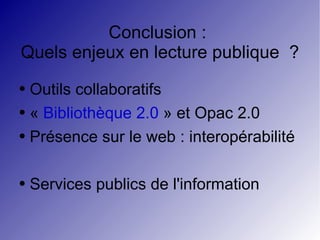 Conclusion :  Quels enjeux en lecture publique  ? Outils collaboratifs «  Bibliothèque 2.0  » et Opac 2.0 Présence sur le web : interopérabilité Services publics de l'information  