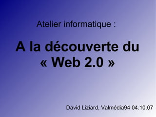 Atelier informatique :  A la découverte du « Web 2.0 » David Liziard, Valmédia94 04.10.07 