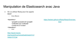 Manipulation de Elasticsearch avac Java
● On va utiliser Resty pour les appels
REST
○ Avec Maven
<dependency>
<groupId>us.monoid.web</groupId>
<artifactId>resty</artifactId>
<version>0.3.2</version>
</dependency>
○ Lien
http://repo2.maven.
org/maven2/us/monoid/web/resty/0.3.2
/resty-0.3.2.jar
https://beders.github.io/Resty/Resty/Overview.
html
 