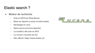 ● Moteur de recherche
○ Crée en 2010 par Shay Banon
○ Basé sur Apache Lucene (+multi-nodes)
○ Développé en Java
○ Open source (Licence Apache)
○ La société a été crée en 2012
○ La version courante est 2.0
○ Site officiel: https://www.elastic.co/
Elastic search ?
 