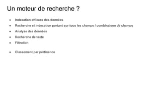 Un moteur de recherche ?
● Indexation efficace des données
● Recherche et indexation portant sur tous les champs / combinaison de champs
● Analyse des données
● Recherche de texte
● Filtration
● Classement par pertinence
 