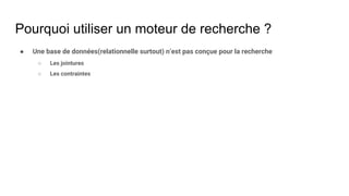 Pourquoi utiliser un moteur de recherche ?
● Une base de données(relationnelle surtout) n’est pas conçue pour la recherche
○ Les jointures
○ Les contraintes
 