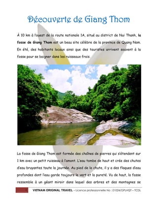 1 VIETNAM ORIGINAL TRAVEL – Licence professionnelle No : 01024/GPLHQT – TCDL
Découverte de Giang Thom
À 10 km à l’ouest de la route nationale 1A, situé au district de Nui Thanh, la
fosse de Giang Thom est un beau site célèbre de la province de Quang Nam.
En été, des habitants locaux ainsi que des touristes arrivent souvent à la
fosse pour se baigner dans les ruisseaux frais.
La fosse de Giang Thom est formée des chaînes de pierres qui s’étendent sur
1 km avec un petit ruisseau à l’amont. L’eau tombe de haut et crée des chutes
d’eau bruyantes toute la journée. Au pied de la chute, il y a des flaques d’eau
profondes dont l’eau garde toujours le vert et la pureté. Vu de haut, la fosse
ressemble à un géant miroir dans lequel des arbres et des montagnes se
 