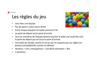 Les règles du jeu
• Vous êtes une équipe
• Pas de passe à votre voisin direct
• Entre chaque équipier les balles prennent l'air
• Le point de départ est le point d'arrivée
• Tous les membres de l'équipe doivent toucher la balle une seule fois sauf
le point de départ qui est aussi le point d'arrivée
• Une balle qui tombe, touche le sol ou qui ne respecte pas ces règles est
perdue (comptabilisée comme un défaut)
• Itération = 2mn, introspection = 1mn30 & estimation = 30s
• 5 itérations
 