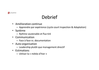 Debrief
• Amélioration continue
– Apprendre par expérience (cycle court Inspection & Adaptation)
• Système
– Rythme soutenable et flux tiré
• Communication
– Face à face vs. documentation
• Auto-organisation
– Leadership plutôt que management directif
• Estimations
– Utiliser la « météo d’hier »
 