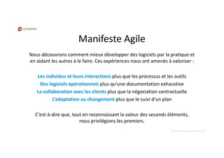 Manifeste Agile
Nous découvrons comment mieux développer des logiciels par la pratique et
en aidant les autres à le faire. Ces expériences nous ont amenés à valoriser :
Les individus et leurs interactions plus que les processus et les outils
Des logiciels opérationnels plus qu’une documentation exhaustive
La collaboration avec les clients plus que la négociation contractuelle
L’adaptation au changement plus que le suivi d’un plan
C’est-à-dire que, tout en reconnaissant la valeur des seconds éléments,
nous privilégions les premiers.
Source: http://www.agilemanifesto.org/
 