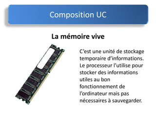 La mémoire vive
C’est une unité de stockage
temporaire d’informations.
Le processeur l’utilise pour
stocker des informations
utiles au bon
fonctionnement de
l’ordinateur mais pas
nécessaires à sauvegarder.
Composition UC
 