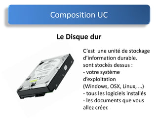 Le Disque dur
C’est une unité de stockage
d’information durable.
sont stockés dessus :
- votre système
d’exploitation
(Windows, OSX, Linux, …)
- tous les logiciels installés
- les documents que vous
allez créer.
Composition UC
 