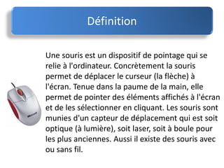 Définition
Une souris est un dispositif de pointage qui se
relie à l'ordinateur. Concrètement la souris
permet de déplacer le curseur (la flèche) à
l'écran. Tenue dans la paume de la main, elle
permet de pointer des éléments affichés à l'écran
et de les sélectionner en cliquant. Les souris sont
munies d'un capteur de déplacement qui est soit
optique (à lumière), soit laser, soit à boule pour
les plus anciennes. Aussi il existe des souris avec
ou sans fil.
 