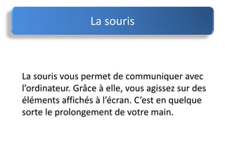 La souris vous permet de communiquer avec
l’ordinateur. Grâce à elle, vous agissez sur des
éléments affichés à l’écran. C’est en quelque
sorte le prolongement de votre main.
La souris
 
