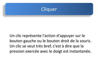 Un clic représente l'action d'appuyer sur le
bouton gauche ou le bouton droit de la souris.
Un clic se veut très bref, c'est à dire que la
pression exercée avec le doigt est instantanée.
Cliquer
 
