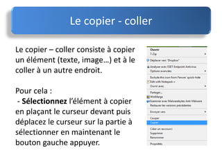 Le copier - coller
Le copier – coller consiste à copier
un élément (texte, image…) et à le
coller à un autre endroit.
Pour cela :
- Sélectionnez l’élément à copier
en plaçant le curseur devant puis
déplacez le curseur sur la partie à
sélectionner en maintenant le
bouton gauche appuyer.
 
