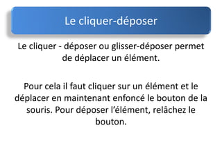 Le cliquer - déposer ou glisser-déposer permet
de déplacer un élément.
Pour cela il faut cliquer sur un élément et le
déplacer en maintenant enfoncé le bouton de la
souris. Pour déposer l’élément, relâchez le
bouton.
Le cliquer-déposer
 