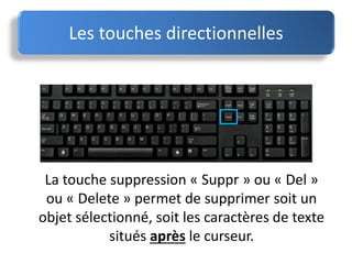 La touche suppression « Suppr » ou « Del »
ou « Delete » permet de supprimer soit un
objet sélectionné, soit les caractères de texte
situés après le curseur.
Les touches directionnelles
 