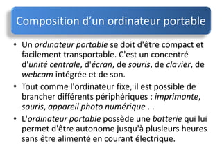 • Un ordinateur portable se doit d'être compact et
facilement transportable. C'est un concentré
d'unité centrale, d'écran, de souris, de clavier, de
webcam intégrée et de son.
• Tout comme l'ordinateur fixe, il est possible de
brancher différents périphériques : imprimante,
souris, appareil photo numérique ...
• L'ordinateur portable possède une batterie qui lui
permet d'être autonome jusqu'à plusieurs heures
sans être alimenté en courant électrique.
Composition d’un ordinateur portable
 