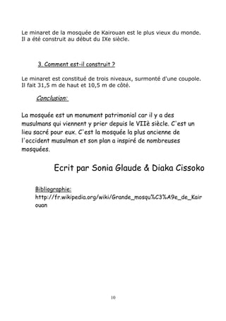 Le minaret de la mosquée de Kairouan est le plus vieux du monde.
Il a été construit au début du IXe siècle.
3. Comment est-il construit ?
Le minaret est constitué de trois niveaux, surmonté d'une coupole.
Il fait 31,5 m de haut et 10,5 m de côté.
Conclusion:
La mosquée est un monument patrimonial car il y a des
musulmans qui viennent y prier depuis le VIIè siècle. C'est un
lieu sacré pour eux. C'est la mosquée la plus ancienne de
l'occident musulman et son plan a inspiré de nombreuses
mosquées.
Ecrit par Sonia Glaude & Diaka Cissoko
Bibliographie:
http://fr.wikipedia.org/wiki/Grande_mosqu%C3%A9e_de_Kair
ouan
10
 