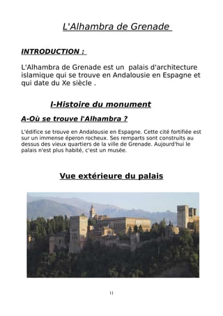 L'Alhambra de Grenade
INTRODUCTION :
L'Alhambra de Grenade est un palais d'architecture
islamique qui se trouve en Andalousie en Espagne et
qui date du Xe siècle .
I-Histoire du monument
A-Où se trouve l'Alhambra ?
L'édifice se trouve en Andalousie en Espagne. Cette cité fortifiée est
sur un immense éperon rocheux. Ses remparts sont construits au
dessus des vieux quartiers de la ville de Grenade. Aujourd'hui le
palais n'est plus habité, c'est un musée.
Vue extérieure du palais
11
 