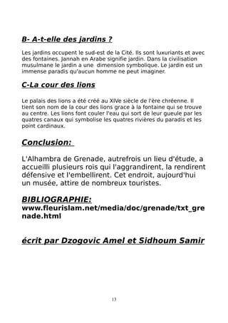 B- A-t-elle des jardins ?
Les jardins occupent le sud-est de la Cité. Ils sont luxuriants et avec
des fontaines. Jannah en Arabe signifie jardin. Dans la civilisation
musulmane le jardin a une dimension symbolique. Le jardin est un
immense paradis qu'aucun homme ne peut imaginer.
C-La cour des lions
Le palais des lions a été créé au XIVe siècle de l'ère chréenne. Il
tient son nom de la cour des lions grace à la fontaine qui se trouve
au centre. Les lions font couler l'eau qui sort de leur gueule par les
quatres canaux qui symbolise les quatres rivières du paradis et les
point cardinaux.
Conclusion:
L'Alhambra de Grenade, autrefrois un lieu d'étude, a
accueilli plusieurs rois qui l'aggrandirent, la rendirent
défensive et l'embellirent. Cet endroit, aujourd'hui
un musée, attire de nombreux touristes.
BIBLIOGRAPHIE:
www.fleurislam.net/media/doc/grenade/txt_gre
nade.html
écrit par Dzogovic Amel et Sidhoum Samir
13
 