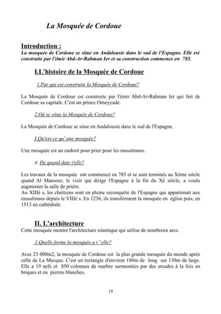 La Mosquée de Cordoue
Introduction :
La mosquée de Cordoue se situe en Andalousie dans le sud de l'Espagne. Elle est
construite par l'émir Abd-Ar-Rahman Ier et sa construction commence en 785.
I.L'histoire de la Mosquée de Cordoue
1.Par qui est construite la Mosquée de Cordoue?
La Mosquée de Cordoue est construite par l'émir Abd-Ar-Rahman Ier qui fait de
Cordoue sa capitale. C'est un prince Omeyyade.
2.Où se situe la Mosquée de Cordoue?
La Mosquée de Cordoue se situe en Andalousie dans le sud de l'Espagne.
3.Qu'est-ce qu' une mosquée?
Une mosquée est un endroit pour prier pour les musulmans.
4. De quand date t'elle?
Les travaux de la mosquée ont commencé en 785 et se sont terminés au Xème siècle
quand Al Mansour, le vizir qui dirige l'Espagne à la fin du Xè siècle, a voulu
augmenter la salle de priére.
Au XIIIè s, les chrétiens sont en pleine reconquète de l'Espagne qui appartenait aux
musulmans depuis le VIIIè s. En 1236, ils transforment la mosquée en église puis, en
1513 en cathédrale.
II. L'architecture
Cette mosquée montre l'architecture islamique qui utilise de nombreux arcs.
1.Quelle forme la mosquée a t ' elle?
Avec 23 000m2, la mosquée de Cordoue est la plus grande mosquée du monde après
celle de La Mecque. C'est un rectangle d'environ 180m de long sur 130m de large.
Elle a 19 nefs et 850 colonnes de marbre surmontées par des arcades à la fois en
briques et en pierres blanches.
14
 