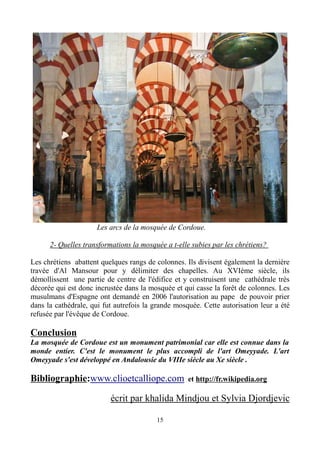 Les arcs de la mosquée de Cordoue.
2- Quelles transformations la mosquée a t-elle subies par les chrétiens?
Les chrétiens abattent quelques rangs de colonnes. Ils divisent également la dernière
travée d'Al Mansour pour y délimiter des chapelles. Au XVIème siècle, ils
démollissent une partie de centre de l'édifice et y construisent une cathédrale très
décorée qui est donc incrustée dans la mosquée et qui casse la forêt de colonnes. Les
musulmans d'Espagne ont demandé en 2006 l'autorisation au pape de pouvoir prier
dans la cathédrale, qui fut autrefois la grande mosquée. Cette autorisation leur a été
refusée par l'évêque de Cordoue.
Conclusion
La mosquée de Cordoue est un monument patrimonial car elle est connue dans la
monde entier. C'est le monument le plus accompli de l'art Omeyyade. L'art
Omeyyade s'est développé en Andalousie du VIIIe siècle au Xe siècle .
Bibliographie:www.clioetcalliope.com et http://fr.wikipedia.org
écrit par khalida Mindjou et Sylvia Djordjevic
15
 