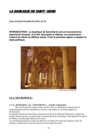 LABASILIQUE DE SAINT- DENISLABASILIQUE DE SAINT- DENISLABASILIQUE DE SAINT- DENISLABASILIQUE DE SAINT- DENIS
(textes écrits par l'ensemble des élèves de 5A)
INTRODUCTION : La basilique de Saint-Denis est un monument du
patrimoine français. A la fois nécropole et abbaye, sa construction
s'étend du Vème au XIIIème siècle. C'est la première église à adopter le
style gothique.
Photo prise par Mélanie .
I-LA NECROPOLE:
1- LA « BASILIQUE » de « SAINT-DENIS »: (Estelle et Benjamin)
Denis fut le premier évêque de Paris au IIIè siècle. Les Romains le martyrisaient et
l'emprisonnaient, puis lui tranchèrent la tête d'un coup d'épée car ils étaient opposés au
christianisme.
La légende raconte que Saint-Denis aurait porté sa tête de la colline de Montmartre, l'endroit du
martyr, jusqu'au lieu de son enterrement, à l'emplacement de la basilique. Cette légende fit la gloire
de l'abbaye: un pèlerinage débuta au Vè siècle.
Le mot basilique désigne au temps des Romains un endroit où on fait du commerce. Puis, les
chrétiens construisent ce type de monument sur la tombe d'un saint.
16
 