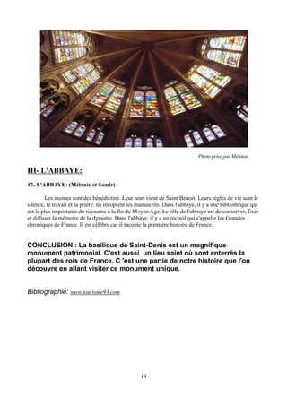 Photo prise par Mélanie.
III- L'ABBAYE:
12- L'ABBAYE: (Mélanie et Samir)
Les moines sont des bénédictins. Leur nom vient de Saint Benoit. Leurs règles de vie sont le
silence, le travail et la prière. Ils recopient les manuscrits. Dans l'abbaye, il y a une bibliothèque qui
est la plus importante du royaume à la fin du Moyen Age. Le rôle de l'abbaye est de conserver, fixer
et diffuser la mémoire de la dynastie. Dans l'abbaye, il y a un recueil qui s'appelle les Grandes
chroniques de France. Il est célèbre car il raconte la première histoire de France.
CONCLUSION : La basilique de Saint-Denis est un magnifique
monument patrimonial. C'est aussi un lieu saint où sont enterrés la
plupart des rois de France. C 'est une partie de notre histoire que l'on
découvre en allant visiter ce monument unique.
Bibliographie: www.tourisme93.com
19
 