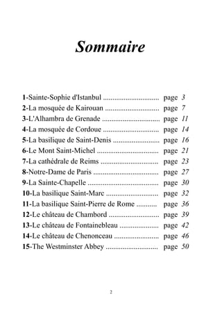 Sommaire
1-Sainte-Sophie d'Istanbul .............................. page 3
2-La mosquée de Kairouan ............................. page 7
3-L'Alhambra de Grenade ............................... page 11
4-La mosquée de Cordoue .............................. page 14
5-La basilique de Saint-Denis ......................... page 16
6-Le Mont Saint-Michel ................................. page 21
7-La cathédrale de Reims ............................... page 23
8-Notre-Dame de Paris ................................... page 27
9-La Sainte-Chapelle ...................................... page 30
10-La basilique Saint-Marc ............................ page 32
11-La basilique Saint-Pierre de Rome ........... page 36
12-Le château de Chambord ........................... page 39
13-Le château de Fontainebleau ..................... page 42
14-Le château de Chenonceau ........................ page 46
15-The Westminster Abbey ............................ page 50
2
 