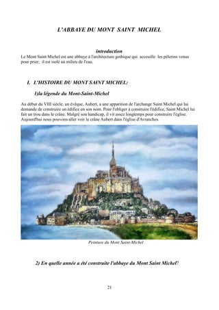 L'ABBAYE DU MONT SAINT MICHEL
introduction
Le Mont Saint Michel est une abbaye à l'architecture gothique qui acceuille les pélerins venus
pour prier; il est isolé au milieu de l'eau.
I. L'HISTOIRE DU MONT SAINT MICHEL:
1)la légende du Mont-Saint-Michel
Au début du VIII siècle, un évêque, Aubert, a une apparition de l'archange Saint Michel qui lui
demande de construire un édifice en son nom. Pour l'obliger à construire l'édifice, Saint Michel lui
fait un trou dans le crâne. Malgré son handicap, il vit assez longtemps pour construire l'église.
Aujourd'hui nous pouvons aller voir le crâne Aubert dans l'église d'Avranches.
Peinture du Mont Saint-Michel
2) En quelle année a été construite l'abbaye du Mont Saint Michel?
21
 