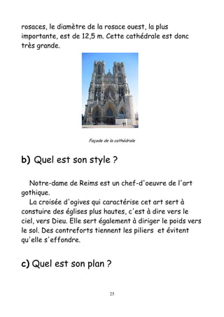 rosaces, le diamètre de la rosace ouest, la plus
importante, est de 12,5 m. Cette cathédrale est donc
très grande.
Façade de la cathédrale
b) Quel est son style ?
Notre-dame de Reims est un chef-d'oeuvre de l'art
gothique.
La croisée d'ogives qui caractérise cet art sert à
constuire des églises plus hautes, c'est à dire vers le
ciel, vers Dieu. Elle sert également à diriger le poids vers
le sol. Des contreforts tiennent les piliers et évitent
qu'elle s'effondre.
c) Quel est son plan ?
25
 