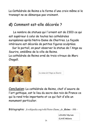 La Cathédrale de Reims a la forme d'une croix même si le
transept ne se démarque pas vraiment.
d) Comment est-elle décorée ?
Le nombre de statues qui l'ornent est de 2303 ce qui
est supérieur à celui de toutes les cathédrales
européenes après Notre-Dame de Chartres. La façade
intérieure est décorée de petites figures sculptées.
Sur le portail, on peut observer la statue de l'Ange au
Sourire, emblême de la ville de Reims.
La cathédrale de Reims orné de trois vitraux de Marc
Chagall.
Conclusion: La cathédrale de Reims, chef d'oeuvre de
l'art gothique, est le lieu du sacre des rois de France ce
qui la rend très importante et ce qui fait d'elle un
monument particulier.
Bibliographie: fr.wikipedia.org/wiki/Notre-Dame_de_Reims - 88k -
26
La statue de l'Ange au Sourire
LOUADJ Myriam
CLAVE Mélanie
 