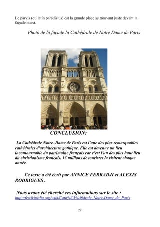 Le parvis (du latin paradisius) est la grande place se trouvant juste devant la
façade ouest.
Photo de la façade la Cathédrale de Notre Dame de Paris
CONCLUSION:
La Cathédrale Notre–Dame de Paris est l'une des plus remarquables
cathédrales d'architecture gothique. Elle est devenue un lieu
incontournable du patrimoine français car c'est l'un des plus haut lieu
du christianisme français. 13 millions de touristes la visitent chaque
année.
Ce texte a été écrit par ANNICE FERRADJI et ALEXIS
RODRIGUES .
Nous avons été cherché ces informations sur le site :
http://fr.wikipedia.org/wiki/Cath%C3%A9drale_Notre-Dame_de_Paris
29
 